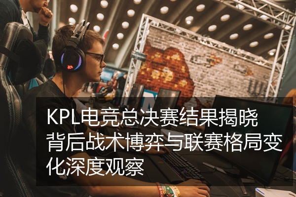 KPL电竞总决赛结果揭晓背后战术博弈与联赛格局变化深度观察
