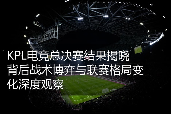 KPL电竞总决赛结果揭晓背后战术博弈与联赛格局变化深度观察