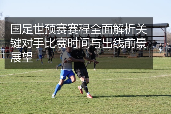 国足世预赛赛程全面解析关键对手比赛时间与出线前景展望