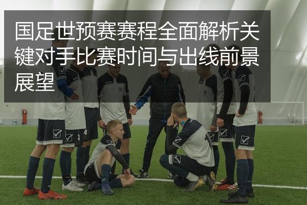 国足世预赛赛程全面解析关键对手比赛时间与出线前景展望
