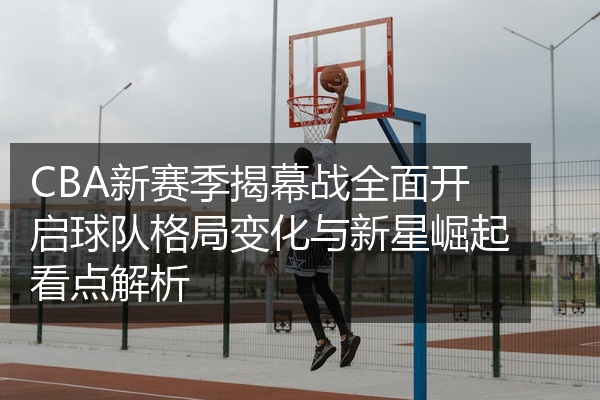 CBA新赛季揭幕战全面开启球队格局变化与新星崛起看点解析
