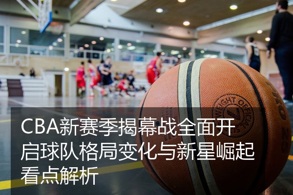 CBA新赛季揭幕战全面开启球队格局变化与新星崛起看点解析