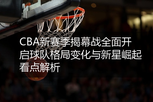 CBA新赛季揭幕战全面开启球队格局变化与新星崛起看点解析
