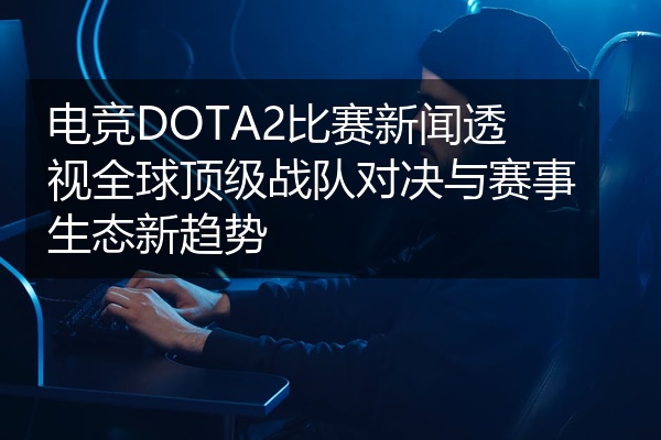 电竞DOTA2比赛新闻透视全球顶级战队对决与赛事生态新趋势