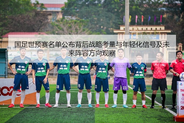 国足世预赛名单公布背后战略考量与年轻化信号及未来阵容方向观察