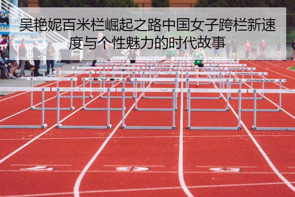 吴艳妮百米栏崛起之路中国女子跨栏新速度与个性魅力的时代故事