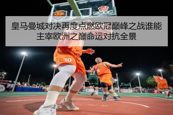 皇马曼城对决再度点燃欧冠巅峰之战谁能主宰欧洲之巅命运对抗全景