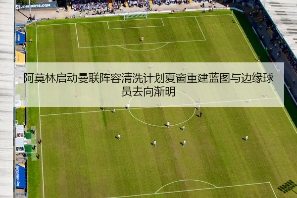 阿莫林启动曼联阵容清洗计划夏窗重建蓝图与边缘球员去向渐明