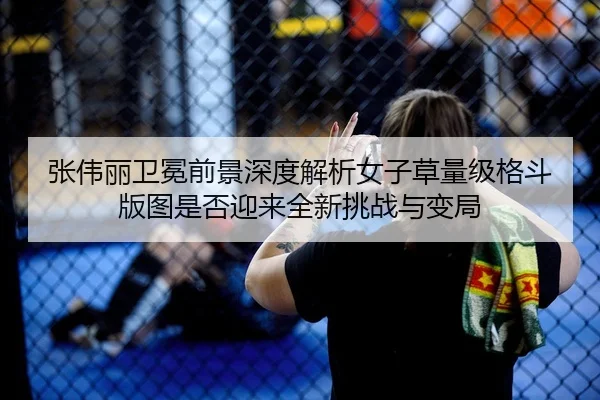 张伟丽卫冕前景深度解析女子草量级格斗版图是否迎来全新挑战与变局