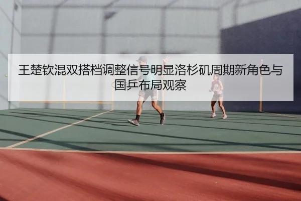 王楚钦混双搭档调整信号明显洛杉矶周期新角色与国乒布局观察（nangong tiyu）