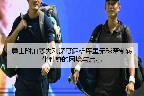 勇士附加赛失利深度解析库里无球牵制转化胜势的困境与启示（nangong tiyu）