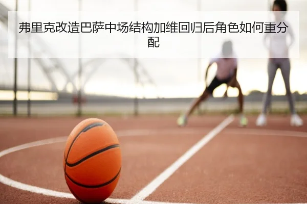 弗里克改造巴萨中场结构加维回归后角色如何重分配