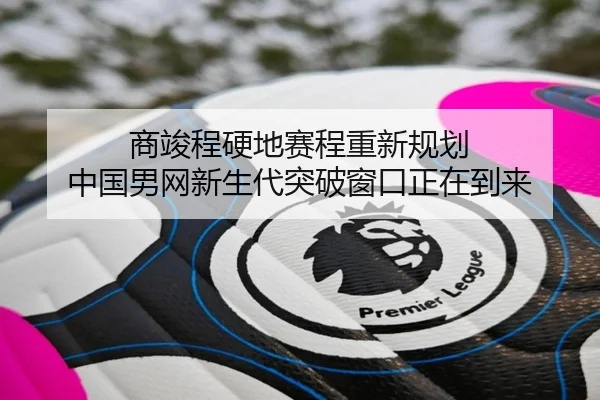 商竣程硬地赛程重新规划 中国男网新生代突破窗口正在到来（nangong tiyu）